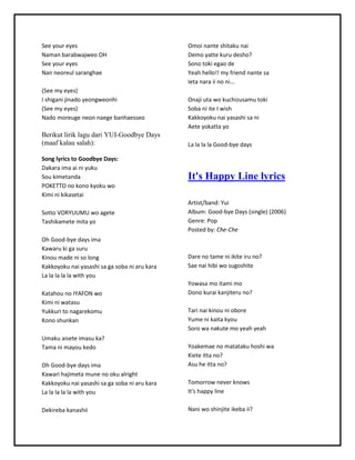 See youreyes
NamanbarabwajweoOH
See youreyes
Nan neoreul saranghae
(See myeyes)
I shigani jinadoyeongweonhi
(See myeyes)
Nadomoreuge neonnaege banhaesseo
Berikut lirik lagu dari YUI-Goodbye Days
(maaf kalau salah):
Song lyrics to Goodbye Days:
Dakara ima ai ni yuku
Sou kimetanda
POKETTOno konokyokuwo
Kimi ni kikasetai
SottoVORYUUMU woagete
Tashikamete mitayo
Oh Good-bye daysima
Kawaruki ga suru
Kinoumade ni so long
Kakkoyokunai yasashi saga soba ni aru kara
La lala la lawithyou
Katahouno IYAFON wo
Kimi ni watasu
Yukkuri to nagarekomu
Konoshunkan
Umaku aisete imasuka?
Tama ni mayoukedo
Oh Good-bye daysima
Kawari hajimetamune nookualright
Kakkoyokunai yasashi saga soba ni aru kara
La lala la lawithyou
Dekirebakanashii
Omoi nante shitakunai
Demoyatte kuru desho?
Sonotoki egao de
Yeah hello!!myfriendnante sa
Ietanara ii noni...
Onaji uta wokuchizusamutoki
Soba ni ite I wish
Kakkoyokunai yasashi sani
Aete yokattayo
La lala la Good-bye days
It's Happy Line lyrics
Artist/band:Yui
Album:Good-bye Days(single) (2006)
Genre:Pop
Postedby:Che-Che
Dare no tame ni ikite iruno?
Sae nai hibi wosugoshite
Yowasamo itami mo
Dono kurai kanjiteruno?
Tari nai kinouni obore
Yume ni kaitakyou
Soro wanakute mo yeahyeah
Yoakemae nomatatakuhoshi wa
Kiete ittano?
Asuhe ittano?
Tomorrow neverknows
It's happyline
Nani woshinjite ikebaii?
 