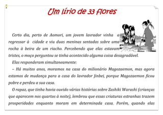 Um lírio de 33 flores


  Certo dia, perto de Aomori, um jovem lavrador vinha a
regressar à cidade e viu duas meninas sentadas sobre uma
rocha à beira de um riacho. Percebendo que elas estavam
tristes, o moço perguntou se tinha acontecido alguma coisa desagradável.
  Elas responderam simultaneamente:
  – Há muitos anos, moramos na casa do milionário Magozaemon, mas agora
estamos de mudança para a casa do lavrador Jinbei, porque Magozaemon ficou
pobre e perdeu a sua casa.
  O rapaz, que tinha havia ouvido várias histórias sobre Zashiki Warashi (crianças
que aparecem nos quartos à noite), lembrou que essas criaturas estranhas trazem
prosperidades enquanto moram em determinada casa. Porém, quando elas
 