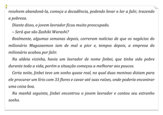 resolvem abandoná-la, começa a decadência, podendo levar o lar a falir, trazendo
a pobreza.
  Diante disso, o jovem lavrador ficou muito preocupado.
  – Será que são Zashiki Warashi?
  Realmente, algumas semanas depois, correram notícias de que os negócios do
milionário Magozaemon iam de mal a pior e, tempos depois, a empresa do
milionário acabou por falir.
  Na aldeia vizinha, havia um lavrador de nome Jinbei, que tinha sido pobre
durante toda a vida, porém a situação começou a melhorar aos poucos.
  Certa noite, Jinbei teve um sonho quase real, no qual duas meninas diziam para
ele procurar um lírio com 33 flores e cavar até suas raízes, onde poderia encontrar
uma coisa boa.
  Na manhã seguinte, Jinbei encontrou o jovem lavrador e contou seu estranho
sonho.
 