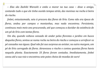 – Elas são Zashiki Warashi e estão a morar na tua casa – disse o amigo,
contando tudo o que ele tinha ouvido tempos atrás, das meninas na rocha à beira
do riacho.
  Jinbei, entusiasmado, saiu à procura das flores de lírio. Como não era época de
flores, andou por campos e montanhas, mas nada encontrou. Persistente,
continuou mais meio ano procurando, até que começou a duvidar da existência de
um pé de lírio com tantas flores.
  Um dia, quando voltava cansado de andar pelas florestas e jardins em busca
daquelas flores, sentou-se numa rocha na beira do riacho e começou a arrefecer os
pé cansados nas águas. Qual não foi sua surpresa ao avistar, na outra margem, um
pé de lírio carregado de flores. Atravessou o riacho e contou quantas flores havia
naquela planta. Exactamente 33 flores foram contadas. Imediatamente, Jinbei
cavou até a sua raiz e encontrou sete potes cheios de moedas de ouro!
 
