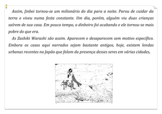 Assim, Jinbei tornou-se um milionário do dia para a noite. Parou de cuidar da
terra e viveu numa festa constante. Um dia, porém, alguém viu duas crianças
saírem de sua casa. Em pouco tempo, o dinheiro foi acabando e ele tornou-se mais
pobre do que era.
 As Zashiki Warashi são assim. Aparecem e desaparecem sem motivo específico.
Embora os casos aqui narrados sejam bastante antigos, hoje, existem lendas
urbanas recentes no Japão que falam da presença desses seres em várias cidades.
 