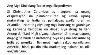 Ang Mga Kinilalang Tao at mga Ekspedisyon
Si Christopher Columbus ay nanguna sa unang
ekspedisyon na pinahintulutan ng reyna upang
makarating sa India sa paglalayag pa-Kanluran ng
Atlantiko. Narating niya ang mga bansang nagpaningas
ng kaniyang kalooban na dapat niya itong balikan.
Anong dahilan? Higit siyang nakumbinsi na may bagong
daigdig na hindi pa nararating. Siya ang nakadiskubre ng
india at amerika Bagamat naging sakop na nila ang
Amerika, hindi pa din nila madamang nakuha na nila
ang Silangan.
 