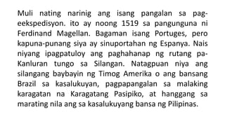 Muli nating narinig ang isang pangalan sa pag-
eekspedisyon. ito ay noong 1519 sa pangunguna ni
Ferdinand Magellan. Bagaman isang Portuges, pero
kapuna-punang siya ay sinuportahan ng Espanya. Nais
niyang ipagpatuloy ang paghahanap ng rutang pa-
Kanluran tungo sa Silangan. Natagpuan niya ang
silangang baybayin ng Timog Amerika o ang bansang
Brazil sa kasalukuyan, pagpapangalan sa malaking
karagatan na Karagatang Pasipiko, at hanggang sa
marating nila ang sa kasalukuyang bansa ng Pilipinas.
 