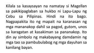 Kilala sa kasaysayan na namatay si Magellan
sa pakikipaglaban sa hukbo ni Lapu-Lapu ng
Cebu sa Pilipinas. Hindi na ito bago.
Nagpapakita ito ng mapait na karanasan ng
mga mananakop dahil sa pagod, gutom, unos
sa karagatan at kasakiman sa pananakop. Ito
din ay simbolo ng makabayang damdamin ng
mga tao sa pambubulabog ng mga dayuhan sa
kanilang bayan.
 
