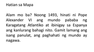 Hatian sa Mapa
Alam mo ba? Noong 1493, hinati ni Pope
Alexander VI ang mundo pababa ng
Karagatang Atlantiko at ibinigay sa Espanya
ang kanlurang bahagi nito. Gamit lamang ang
isang panulat, ang paghahati ng mundo ay
nagawa.
 