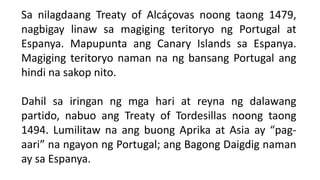 Sa nilagdaang Treaty of Alcáçovas noong taong 1479,
nagbigay linaw sa magiging teritoryo ng Portugal at
Espanya. Mapupunta ang Canary Islands sa Espanya.
Magiging teritoryo naman na ng bansang Portugal ang
hindi na sakop nito.
Dahil sa iringan ng mga hari at reyna ng dalawang
partido, nabuo ang Treaty of Tordesillas noong taong
1494. Lumilitaw na ang buong Aprika at Asia ay “pag-
aari” na ngayon ng Portugal; ang Bagong Daigdig naman
ay sa Espanya.
 