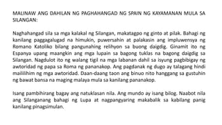 MALINAW ANG DAHILAN NG PAGHAHANGAD NG SPAIN NG KAYAMANAN MULA SA
SILANGAN:
Naghahangad sila sa mga kalakal ng Silangan, makatagpo ng ginto at pilak. Bahagi ng
kanilang paggagalugad na himukin, puwersahin at palakasin ang impluwensya ng
Romano Katoliko bilang pangunahing relihyon sa buong daigdig. Ginamit ito ng
Espanya upang maangkin ang mga lupain sa bagong tuklas na bagong daigdig sa
Silangan. Nagdulot ito ng walang tigil na mga labanan dahil sa isyung pagbibigay ng
awtoridad ng papa sa Roma ng pananakop. Ang pagdanak ng dugo ay talagang hindi
maililihim ng mga awtoridad. Daan-daang taon ang binuo nito hanggang sa gustuhin
ng bawat bansa na maging malaya mula sa kanilang pananakop.
Isang pambihirang bagay ang natuklasan nila. Ang mundo ay isang bilog. Naabot nila
ang Silanganang bahagi ng Lupa at nagpangyaring makabalik sa kabilang panig
kanilang pinagsimulan.
 