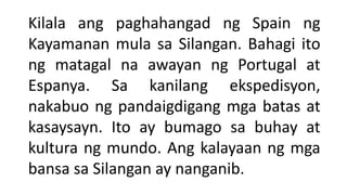 Kilala ang paghahangad ng Spain ng
Kayamanan mula sa Silangan. Bahagi ito
ng matagal na awayan ng Portugal at
Espanya. Sa kanilang ekspedisyon,
nakabuo ng pandaigdigang mga batas at
kasaysayn. Ito ay bumago sa buhay at
kultura ng mundo. Ang kalayaan ng mga
bansa sa Silangan ay nanganib.
 