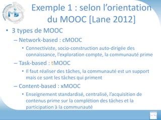 Exemple 1 : selon l’orientation
du MOOC [Lane 2012]
• 3 types de MOOC
– Network-based : cMOOC
• Connectiviste, socio-construction auto-dirigée des
connaissance, l’exploration compte, la communauté prime

– Task-based : tMOOC
• Il faut réaliser des tâches, la communauté est un support
mais ce sont les tâches qui priment

– Content-based : xMOOC
• Enseignement standardisé, centralisé, l’acquisition de
contenus prime sur la complétion des tâches et la
participation à la communauté

 