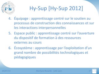Hy-Sup [Hy-Sup 2012]
4. Équipage : apprentissage centré sur le soutien au
processus de construction des connaissances et sur
les interactions interpersonnelles
5. Espace public : apprentissage centré sur l’ouverture
du dispositif de formation à des ressources
externes au cours
6. Écosystème : apprentissage par l’exploitation d’un
grand nombre de possibilités technologiques et
pédagogiques

04/07/13

Marilyne Rosselle - LASI Lyon

17

 