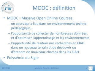 MOOC : définition
• MOOC : Massive Open Online Courses
– un cours qui a lieu dans un environnement technopédagogique,
– l’opportunité de collecter de nombreuses données,
et d’optimiser l’apprentissage et les environnements
– L’opportunité de resituer nos recherches en EIAH
dans un nouveau terrain et de découvrir ou
d’étendre de nouveaux champs dans les EIAH

• Polysémie du Sigle
04/07/13

Marilyne Rosselle - LASI Lyon

2

 
