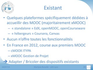 Existant
• Quelques plateformes spécifiquement dédiées à
accueillir des MOOC (majoritairement xMOOC)
– « standalone » EdX, openMOOC, openCourseware
– « hébergeurs » Coursera, Canvas

• Aucun n’offre toutes les fonctionnalités
• En France en 2012, course aux premiers MOOC
– cMOOX ITYPA
– xMOOC Gestion de Projet

 Adapter / Bricoler des dispositifs existants
04/07/13

Marilyne Rosselle - LASI Lyon

20

 