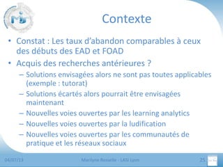 Contexte
• Constat : Les taux d’abandon comparables à ceux
des débuts des EAD et FOAD
• Acquis des recherches antérieures ?
– Solutions envisagées alors ne sont pas toutes applicables
(exemple : tutorat)
– Solutions écartés alors pourrait être envisagées
maintenant
– Nouvelles voies ouvertes par les learning analytics
– Nouvelles voies ouvertes par la ludification
– Nouvelles voies ouvertes par les communautés de
pratique et les réseaux sociaux
04/07/13

Marilyne Rosselle - LASI Lyon

25

 