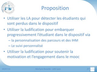 Proposition
• Utiliser les LA pour détecter les étudiants qui
sont perdus dans le dispositif
• Utiliser la ludification pour embarquer
progressivement l’étudiant dans le dispositif via
– la personnalisation des parcours et des IHM
– Le suivi personnalisé

• Utiliser la ludification pour soutenir la
motivation et l’engagement dans le mooc
04/07/13

Marilyne Rosselle - LASI Lyon

27

 