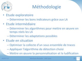 Méthodologie
• Etude exploratoire
– Déterminer les bons indicateurs grâce aux LA

• Etude intermédiaire
– Déterminer les algorithmes pour mettre en œuvre en
temps réels les LA
– Déterminer les adaptations possibles

• Etude en situation
– Optimiser la collecte d’un sous ensemble de traces
– Appliquer l’algorithme de détection choisi
– Mettre en œuvre la personnalisation et la ludification
04/07/13

Marilyne Rosselle - LASI Lyon

28

 