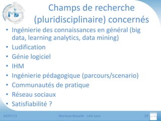 Champs de recherche
(pluridisciplinaire) concernés
• Ingénierie des connaissances en général (big
data, learning analytics, data mining)
• Ludification
• Génie logiciel
• IHM
• Ingénierie pédagogique (parcours/scenario)
• Communautés de pratique
• Réseau sociaux
• Satisfiabilité ?
04/07/13

Marilyne Rosselle - LASI Lyon

29

 