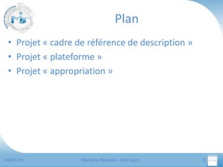 Plan
• Projet « cadre de référence de description »
• Projet « plateforme »
• Projet « appropriation »

04/07/13

Marilyne Rosselle - LASI Lyon

3

 