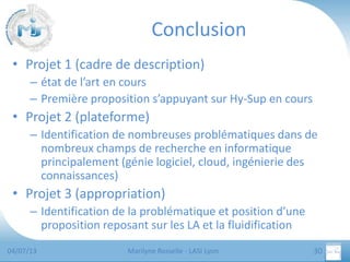 Conclusion
• Projet 1 (cadre de description)
– état de l’art en cours
– Première proposition s’appuyant sur Hy-Sup en cours

• Projet 2 (plateforme)
– Identification de nombreuses problématiques dans de
nombreux champs de recherche en informatique
principalement (génie logiciel, cloud, ingénierie des
connaissances)

• Projet 3 (appropriation)
– Identification de la problématique et position d’une
proposition reposant sur les LA et la fluidification
04/07/13

Marilyne Rosselle - LASI Lyon

30

 