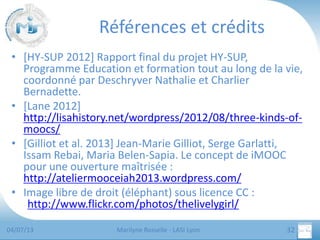 Références et crédits
• [HY-SUP 2012] Rapport final du projet HY-SUP,
Programme Education et formation tout au long de la vie,
coordonné par Deschryver Nathalie et Charlier
Bernadette.
• [Lane 2012]
http://lisahistory.net/wordpress/2012/08/three-kinds-ofmoocs/
• [Gilliot et al. 2013] Jean-Marie Gilliot, Serge Garlatti,
Issam Rebai, Maria Belen-Sapia. Le concept de iMOOC
pour une ouverture maîtrisée :
http://ateliermooceiah2013.wordpress.com/
• Image libre de droit (éléphant) sous licence CC :
http://www.flickr.com/photos/thelivelygirl/
04/07/13

Marilyne Rosselle - LASI Lyon

32

 
