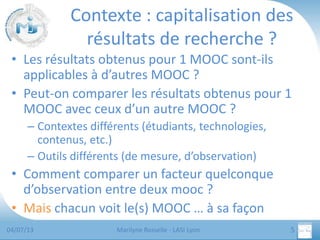 Contexte : capitalisation des
résultats de recherche ?
• Les résultats obtenus pour 1 MOOC sont-ils
applicables à d’autres MOOC ?
• Peut-on comparer les résultats obtenus pour 1
MOOC avec ceux d’un autre MOOC ?
– Contextes différents (étudiants, technologies,
contenus, etc.)
– Outils différents (de mesure, d’observation)

• Comment comparer un facteur quelconque
d’observation entre deux mooc ?
• Mais chacun voit le(s) MOOC … à sa façon
04/07/13

Marilyne Rosselle - LASI Lyon

5

 