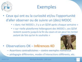 Exemples
• Ceux qui ont eu la curiosité et/ou l’opportunité
d’aller observer ou de suivre un (des) MOOC
• « dans <tel MOOC>, il y a un QCM après chaque semaine »
• « sur <telle plateforme hébergeant des MOOC>, ces QCM
restent ouverts jusqu’à la fin du cours et on peut les tenter
autant de fois qu’on le souhaite »

• Observations OK – Inférences KO
– Assertions contradictoires – contre exemples nombreux
– pédagogie différentes, modes d’interactions différents, etc.
04/07/13

Marilyne Rosselle - LASI Lyon

6

 