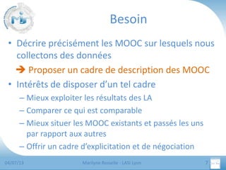 Besoin
• Décrire précisément les MOOC sur lesquels nous
collectons des données
 Proposer un cadre de description des MOOC
• Intérêts de disposer d’un tel cadre
– Mieux exploiter les résultats des LA
– Comparer ce qui est comparable
– Mieux situer les MOOC existants et passés les uns
par rapport aux autres
– Offrir un cadre d’explicitation et de négociation
04/07/13

Marilyne Rosselle - LASI Lyon

7

 