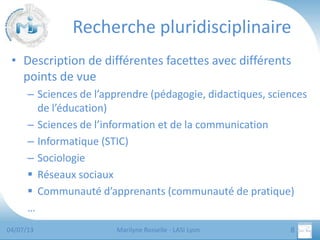 Recherche pluridisciplinaire
• Description de différentes facettes avec différents
points de vue
– Sciences de l’apprendre (pédagogie, didactiques, sciences
de l’éducation)
– Sciences de l’information et de la communication
– Informatique (STIC)
– Sociologie
 Réseaux sociaux
 Communauté d’apprenants (communauté de pratique)
…
04/07/13

Marilyne Rosselle - LASI Lyon

8

 