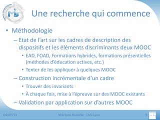 Une recherche qui commence
• Méthodologie
– Etat de l’art sur les cadres de description des
dispositifs et les éléments discriminants deux MOOC
• EAD, FOAD, Formations hybrides, formations présentielles
(méthodes d’éducation actives, etc.)
• Tenter de les appliquer à quelques MOOC

– Construction incrémentale d’un cadre
• Trouver des invariants
• À chaque fois, mise à l’épreuve sur des MOOC existants

– Validation par application sur d’autres MOOC
04/07/13

Marilyne Rosselle - LASI Lyon

9

 