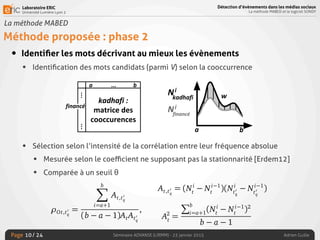 Laboratoire ERIC
Université Lumière Lyon 2
Page
Détection d’évènements dans les médias sociaux
La méthode MABED et le logiciel SONDY
Séminaire ADVANSE (LIRMM) - 23 janvier 2015 Adrien Guille/ 24
La méthode MABED
Méthode proposée : phase 2
• Identiﬁer les mots décrivant au mieux les évènements
• Identiﬁcation des mots candidats (parmi V) selon la cooccurrence
• Sélection selon l’intensité de la corrélation entre leur fréquence absolue
• Mesurée selon le coeﬃcient ne supposant pas la stationnarité [Erdem12]
• Comparée à un seuil θ
10
ènements
alyser des données boursières, réputées non-stationnaires – possède
s intéressantes pour notre application : (i) il est non-paramétrique et
ert pas d’hypothèse de stationnarité contrairement, par exemple, au
Pearson. Ce coefﬁcient prend en compte le décalage temporel aﬁn de
eux la direction de la co-variation des deux séries temporelles au ﬁl
souci de concision, nous ne donnons ici que la formule permettant
e coefﬁcient, étant donnés les mots t, t0
q
et l’intervalle temporel I =
⇢Ot,t0
q
=
bX
i=a+1
At,t0
q
(b a 1)AtAt0
q
,
où At,t0
q
= (Ni
t
Ni 1
t
)(Ni
t0 Ni 1
t0 )
Détecter les évènements
conçu pour analyser des données boursières, réputées non-stationnaires
deux propriétés intéressantes pour notre application : (i) il est non-param
(ii) il ne requiert pas d’hypothèse de stationnarité contrairement, par ex
coefﬁcient de Pearson. Ce coefﬁcient prend en compte le décalage tempo
capturer au mieux la direction de la co-variation des deux séries tempor
du temps. Par souci de concision, nous ne donnons ici que la formule p
d’approximer ce coefﬁcient, étant donnés les mots t, t0
q
et l’intervalle tem
[a; b] :
⇢Ot,t0
q
=
bX
i=a+1
At,t0
q
(b a 1)AtAt0
q
,
où At,t0
q
= (Ni
t
Ni 1
t
)(Ni
t0
q
Ni 1
t0
q
)
A2
t
=
Pb
i=a+1
(Ni
t
Ni 1
t
)2
b a 1
Pb i i 1 2
 