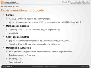 Laboratoire ERIC
Université Lumière Lyon 2
Page
Détection d’évènements dans les médias sociaux
La méthode MABED et le logiciel SONDY
Séminaire ADVANSE (LIRMM) - 23 janvier 2015 Adrien Guille/ 24
La méthode MABED
Expérimentations : protocole
• Corpus
• Cen : 1,5·106 tweets publiés nov. 2009 [Yang11]
• Cfr : 2·106 tweets publiés en mar. 2012 contenant des mots-clés [ANR ImagiWeb]
• Méthodes comparées
• Trending Score (TS2, TS3) [Benhardus13] et ET [Parikh13]
• α-MABED
• Choix des paramètres
• (α)-MABED : tranches temporelles de 30 minutes, p=10, θ=0.7, σ=0.5
• Trending Score et ET : tranches temporelles de 24 heures
• Métriques d’évaluation
• Évaluation de la signiﬁcativité des évènements par des juges humains
• Précision, rappel et F-mesure
• DERate [Li12]
• Temps de calcul
14
 
