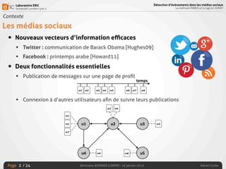 Laboratoire ERIC
Université Lumière Lyon 2
Page
Détection d’évènements dans les médias sociaux
La méthode MABED et le logiciel SONDY
Séminaire ADVANSE (LIRMM) - 23 janvier 2015 Adrien Guille/ 24
Contexte
Les médias sociaux
• Nouveaux vecteurs d’information eﬃcaces
• Twitter : communication de Barack Obama [Hughes09]
• Facebook : printemps arabe [Howard11]
• Deux fonctionnalités essentielles
• Publication de messages sur une page de proﬁl
• Connexion à d’autres utilisateurs aﬁn de suivre leurs publications
2
 