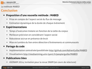 Laboratoire ERIC
Université Lumière Lyon 2
Page
Détection d’évènements dans les médias sociaux
La méthode MABED et le logiciel SONDY
Séminaire ADVANSE (LIRMM) - 23 janvier 2015 Adrien Guille/ 24
La méthode MABED
Conclusion
• Proposition d’une nouvelle méthode : MABED
• Prise en compte de l’aspect social du ﬂux de message
• Estimation dynamique de la durée de chaque évènement
• Expérimentations
• Temps d’exécution linéaire en fonction de la taille du corpus
• Meilleure précision en considérant l’aspect social
• Robustesse accrue en présence de bruit
• Mise en lumière du lien entre détection d’évènements et communautés
• Partage du code
• Implémentation centralisée/parallèlisée http://github.com/AdrienGuille/MABED
• Visualisations http://mediamining.univ-lyon2.fr/people/guille/MABED
• Publications liées
• ASONAM 2014, invitation pour la revue SNAM (en cours de relecture)
23
 