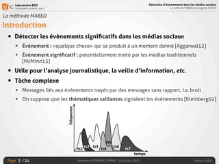 Laboratoire ERIC
Université Lumière Lyon 2
Page
Détection d’évènements dans les médias sociaux
La méthode MABED et le logiciel SONDY
Séminaire ADVANSE (LIRMM) - 23 janvier 2015 Adrien Guille/ 24
La méthode MABED
Introduction
• Détecter les évènements signiﬁcatifs dans les médias sociaux
• Évènement : «quelque chose» qui se produit à un moment donné [Aggarwal12]
• Évènement signiﬁcatif : potentiellement traité par les médias traditionnels
[McMinn13]
• Utile pour l’analyse journalistique, la veille d’information, etc.
• Tâche complexe
• Messages liés aux évènements noyés par des messages sans rapport, i.e. bruit
• On suppose que les thématiques saillantes signalent les évènements [Kleinberg02]
3
 