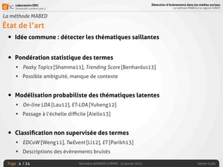 Laboratoire ERIC
Université Lumière Lyon 2
Page
Détection d’évènements dans les médias sociaux
La méthode MABED et le logiciel SONDY
Séminaire ADVANSE (LIRMM) - 23 janvier 2015 Adrien Guille/ 24
La méthode MABED
État de l’art
• Idée commune : détecter les thématiques saillantes
• Pondération statistique des termes
• Peaky Topics [Shamma11], Trending Score [Benhardus13]
• Possible ambiguité, manque de contexte
• Modélisation probabiliste des thématiques latentes
• On-line LDA [Lau12], ET-LDA [Yuheng12]
• Passage à l’échelle diﬃcile [Aiello13]
• Classiﬁcation non supervisée des termes
• EDCoW [Weng11], TwEvent [Li12], ET [Parikh13]
• Descriptions des évènements bruités
4
 