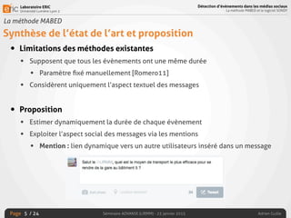 Laboratoire ERIC
Université Lumière Lyon 2
Page
Détection d’évènements dans les médias sociaux
La méthode MABED et le logiciel SONDY
Séminaire ADVANSE (LIRMM) - 23 janvier 2015 Adrien Guille/ 24
La méthode MABED
Synthèse de l’état de l’art et proposition
• Limitations des méthodes existantes
• Supposent que tous les évènements ont une même durée
• Paramètre ﬁxé manuellement [Romero11]
• Considèrent uniquement l’aspect textuel des messages
• Proposition
• Estimer dynamiquement la durée de chaque évènement
• Exploiter l’aspect social des messages via les mentions
• Mention : lien dynamique vers un autre utilisateurs inséré dans un message
5
 