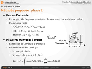Laboratoire ERIC
Université Lumière Lyon 2
Page
Détection d’évènements dans les médias sociaux
La méthode MABED et le logiciel SONDY
Séminaire ADVANSE (LIRMM) - 23 janvier 2015 Adrien Guille/ 24
La méthode MABED
Méthode proposée : phase 1
• Mesurer l’anomalie
• Par rapport à la fréquence de création de mentions à la tranche temporelle i
• Pour chaque mot t
• Mesurer la magnitude d’impact
• En fonction de la mesure d’anomalie
• Pour un évènement décrit par :
• Un mot principal t
• Un intervalle temporel I = [a;b]
8
P(Ni
@t
) =
✓
Ni
Ni
@t
◆
p
Ni
@t
@t (1 p@t)Ni
Ni
@t ,
@t est la probabilité qu’un message contienne le mot t et au moins une men-
lle que soit la tranche temporelle. Comme le nombre de messages Ni
est
ns le contexte des médias sociaux, nous pouvons raisonnablement supposer
@t
) peut être approximée par une loi normale, c’est-à-dire :
P(Ni
@t
) ⇠ N (Ni
p@t, Ni
p@t(1 p@t)).
découle que la quantité espérée de messages contenant le mot t et au moins
tion à la ième
tranche temporelle est :
E[t|i] = Ni
p@t,où p@t = N@t/N.
, nous déﬁnissons l’anomalie dans la fréquence de création de mentions liée
à la ième
tranche temporelle comme suit :
anomalie(t, i) = Ni
@t
E[t|i].
cette formulation, l’anomalie est positive uniquement lorsque la fréquence
de création de mentions est strictement supérieure à l’espérance. Les mots
que soit la tranche temporelle. Comme le nombre de messages Ni
est
e contexte des médias sociaux, nous pouvons raisonnablement supposer
peut être approximée par une loi normale, c’est-à-dire :
P(Ni
@t
) ⇠ N (Ni
p@t, Ni
p@t(1 p@t)).
oule que la quantité espérée de messages contenant le mot t et au moins
n à la ième
tranche temporelle est :
E[t|i] = Ni
p@t,où p@t = N@t/N.
ous déﬁnissons l’anomalie dans la fréquence de création de mentions liée
a ième
tranche temporelle comme suit :
anomalie(t, i) = Ni
@t
E[t|i].
te formulation, l’anomalie est positive uniquement lorsque la fréquence
création de mentions est strictement supérieure à l’espérance. Les mots
59
P(Ni
@t
) ⇠ N (Ni
p@t, Ni
p@t(1 p@t)).
ule que la quantité espérée de messages contenant le mot t et au moins
à la ième
tranche temporelle est :
E[t|i] = Ni
p@t,où p@t = N@t/N.
us déﬁnissons l’anomalie dans la fréquence de création de mentions liée
ième
tranche temporelle comme suit :
anomalie(t, i) = Ni
@t
E[t|i].
e formulation, l’anomalie est positive uniquement lorsque la fréquence
création de mentions est strictement supérieure à l’espérance. Les mots
59
- ++
3.3. Méthode proposée
ènements et spéciﬁques à une période temporelle particulière auront
voir des valeurs d’anomalie positives élevées durant cette période. Au
mots récurrents (i.e. triviaux) qui ne sont pas liés à un évènement auront
d’anomalie qui divergeront peu par rapport à l’espérance. Par ailleurs,
nt à des approches plus sophistiquées comme par exemple la modélisation
es à l’aide de mixtures gaussiennes, cette formulation passe facilement à
adapte donc facilement à la taille du vocabulaire.
e la magnitude d’impact. La magnitude d’impact, Mag, d’un évènement
tervalle I = [a; b] et au mot principal t est donnée par la formule ci-
correspond à l’aire algébrique sous la fonction d’anomalie sur l’intervalle
Mag(t, I) =
bZ
a
anomalie(t, i)di
bX
3.3. Méthode proposée
liés à des évènements et spéciﬁques à une période temporelle particulière auront
tendance à avoir des valeurs d’anomalie positives élevées durant cette période. Au
contraire, les mots récurrents (i.e. triviaux) qui ne sont pas liés à un évènement auront
des valeurs d’anomalie qui divergeront peu par rapport à l’espérance. Par ailleurs,
contrairement à des approches plus sophistiquées comme par exemple la modélisation
des fréquences à l’aide de mixtures gaussiennes, cette formulation passe facilement à
l’échelle et s’adapte donc facilement à la taille du vocabulaire.
Calcul de la magnitude d’impact. La magnitude d’impact, Mag, d’un évènement
associé à l’intervalle I = [a; b] et au mot principal t est donnée par la formule ci-
dessous. Elle correspond à l’aire algébrique sous la fonction d’anomalie sur l’intervalle
[a; b].
Mag(t, I) =
bZ
a
anomalie(t, i)di
=
bX
i=a
anomalie(t, i)
L’aire algébrique est obtenue en intégrant la fonction discrète d’anomalie, ce qui
 