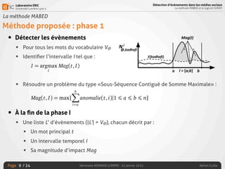 Laboratoire ERIC
Université Lumière Lyon 2
Page
Détection d’évènements dans les médias sociaux
La méthode MABED et le logiciel SONDY
Séminaire ADVANSE (LIRMM) - 23 janvier 2015 Adrien Guille/ 24
La méthode MABED
Méthode proposée : phase 1
• Détecter les évènements
• Pour tous les mots du vocabulaire V@
• Identiﬁer l’intervalle I tel que :
• Résoudre un problème du type «Sous-Séquence Contiguë de Somme Maximale» :
• À la ﬁn de la phase I
• Une liste L’ d’évènements (|L’| = V@), chacun décrit par :
• Un mot principal t
• Un intervalle temporel I
• Sa magnitude d’impact Mag
9
- ++
=
bX
i=a
anomalie(t, i)
ue est obtenue en intégrant la fonction discrète d’anomalie, ce qui
s à une somme.
des évènements. Pour chaque mot t 2 V@, nous cherchons à iden-
ui maximise la magnitude d’impact, c’est-à-dire :
I = argmax
I
Mag(t, I).
s montré précédemment que la magnitude d’impact d’un évènement
principal t et l’intervalle I = [a; b] correspond à la somme de l’ano-
rvalle. Par conséquent, cela revient à résoudre un problème du type
ontiguë de somme maximale » (SSCSM), un type de problème cou-
ﬂots de données (Lappas et al., 2009), qui trouve également des
divers domaines tels que la bio-informatique (Fan et al., 2003) ou
s d’associations (Fukuda et al., 1996). En d’autres termes, pour un
60
I = argmax
I
Mag(t, I)
Or, nous avons montré précédemment que la magnitude d’impact d’un évènement
rit par le mot principal t et l’intervalle I = [a; b] correspond à la somme de l’ano-
ie sur cet intervalle. Par conséquent, cela revient à résoudre un problème du type
us-séquence contiguë de somme maximale » (SSCSM), un type de problème cou-
en fouille de ﬂots de données (Lappas et al., 2009), qui trouve également des
lications dans divers domaines tels que la bio-informatique (Fan et al., 2003) ou
ouille de règles d’associations (Fukuda et al., 1996). En d’autres termes, pour un
t, nous cherchons à identiﬁer l’intervalle I = [a; b] tel que :
Mag(t, I) = max{
bX
i=a
anomalie(t, i)|1 ∂ a ∂ b ∂ n}
Cette formulation permet à l’anomalie d’être négative en certains points de l’in-
alle, si et seulement si cela permet d’étendre l’intervalle tout en augmentant la
gnitude. C’est une propriété intéressante, puisque cela permet d’éviter la fragmen-
on de longs évènements s’étendant sur plusieurs jours et dont l’anomalie associée
ent négative par exemple la nuit, du fait du faible niveau d’activité nocturne sur
 