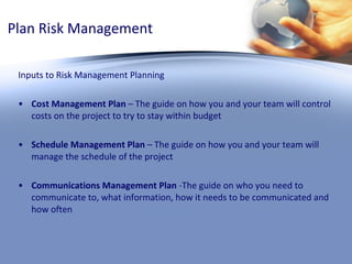 Plan Risk Management Inputs to Risk Management Planning Cost Management Plan  – The guide on how you and your team will control costs on the project to try to stay within budget Schedule Management Plan  – The guide on how you and your team will manage the schedule of the project Communications Management Plan  -The guide on who you need to communicate to, what information, how it needs to be communicated and how often 