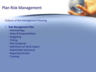 Plan Risk Management Outputs of Risk Management Planning Risk Management Plan - Methodology - Roles & Responsibilities - Budgeting - Timing - Risk Categories - Definitions of risk & impact - Stakeholder tolerances - Reporting formats - Tracking 