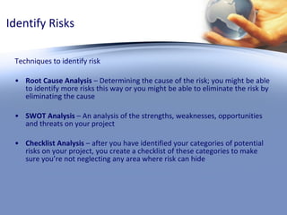 Identify Risks Techniques to identify risk Root Cause Analysis  – Determining the cause of the risk; you might be able to identify more risks this way or you might be able to eliminate the risk by eliminating the cause SWOT Analysis  – An analysis of the strengths, weaknesses, opportunities and threats on your project Checklist Analysis  – after you have identified your categories of potential risks on your project, you create a checklist of these categories to make sure you’re not neglecting any area where risk can hide 