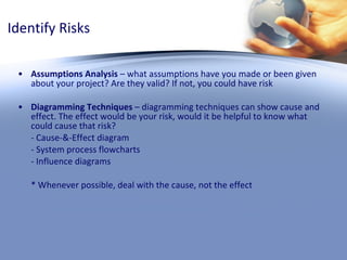 Identify Risks Assumptions Analysis  – what assumptions have you made or been given about your project? Are they valid? If not, you could have risk Diagramming Techniques  – diagramming techniques can show cause and effect. The effect would be your risk, would it be helpful to know what could cause that risk?  - Cause-&-Effect diagram - System process flowcharts - Influence diagrams * Whenever possible, deal with the cause, not the effect 