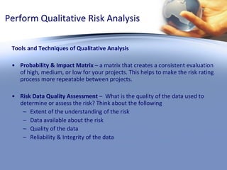 Perform Qualitative Risk Analysis Tools and Techniques of Qualitative Analysis Probability & Impact Matrix  – a matrix that creates a consistent evaluation of high, medium, or low for your projects. This helps to make the risk rating process more repeatable between projects. Risk Data Quality Assessment  –  What is the quality of the data used to determine or assess the risk? Think about the following Extent of the understanding of the risk Data available about the risk Quality of the data Reliability & Integrity of the data 