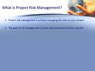 What is Project Risk Management? Project risk management is actively managing the risks on your project The goal of risk management is to be more proactive and less reactive 