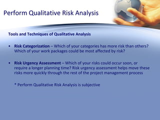 Perform Qualitative Risk Analysis Tools and Techniques of Qualitative Analysis Risk Categorization  – Which of your categories has more risk than others? Which of your work packages could be most affected by risk? Risk Urgency Assessment  – Which of your risks could occur soon, or require a longer planning time? Risk urgency assessment helps move these risks more quickly through the rest of the project management process * Perform Qualitative Risk Analysis is subjective 
