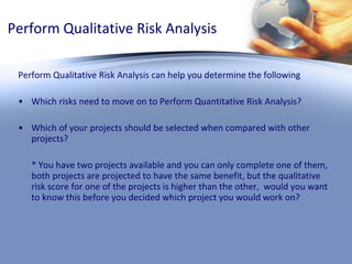 Perform Qualitative Risk Analysis Perform Qualitative Risk Analysis can help you determine the following Which risks need to move on to Perform Quantitative Risk Analysis? Which of your projects should be selected when compared with other projects?  * You have two projects available and you can only complete one of them, both projects are projected to have the same benefit, but the qualitative risk score for one of the projects is higher than the other,  would you want to know this before you decided which project you would work on? 