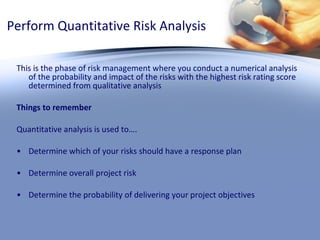 Perform Quantitative Risk Analysis This is the phase of risk management where you conduct a numerical analysis of the probability and impact of the risks with the highest risk rating score determined from qualitative analysis Things to remember Quantitative analysis is used to…. Determine which of your risks should have a response plan Determine overall project risk Determine the probability of delivering your project objectives 