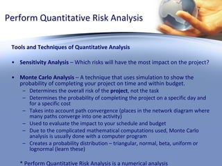 Perform Quantitative Risk Analysis Tools and Techniques of Quantitative Analysis Sensitivity Analysis  – Which risks will have the most impact on the project? Monte Carlo Analysis  – A technique that uses simulation to show the probability of completing your project on time and within budget.  Determines the overall risk of the  project , not the task Determines the probability of completing the project on a specific day and for a specific cost Takes into account path convergence (places in the network diagram where many paths converge into one activity) Used to evaluate the impact to your schedule and budget Due to the complicated mathematical computations used, Monte Carlo analysis is usually done with a computer program Creates a probability distribution – triangular, normal, beta, uniform or lognormal (learn these) * Perform Quantitative Risk Analysis is a numerical analysis 