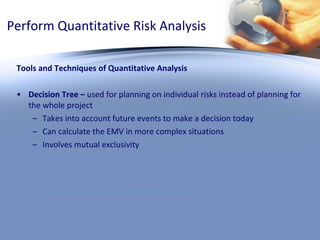 Perform Quantitative Risk Analysis Tools and Techniques of Quantitative Analysis Decision Tree –  used for planning on individual risks instead of planning for the whole project Takes into account future events to make a decision today Can calculate the EMV in more complex situations Involves mutual exclusivity  