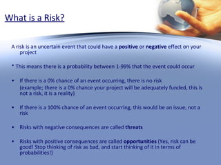 What is a Risk? A risk is an uncertain event that could have a  positive  or  negative  effect on your project * This means there is a probability between 1-99% that the event could occur If there is a 0% chance of an event occurring, there is no risk  (example; there is a 0% chance your project will be adequately funded, this is not a risk, it is a reality) If there is a 100% chance of an event occurring, this would be an issue, not a risk Risks with negative consequences are called  threats Risks with positive consequences are called  opportunities  (Yes, risk can be good! Stop thinking of risk as bad, and start thinking of it in terms of probabilities!) 