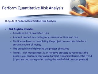 Perform Quantitative Risk Analysis Outputs of Perform Quantitative Risk Analysis Risk Register Updates Prioritized list of quantified risks Amount needed for contingency reserves for time and cost Confidence levels of completing the project on a certain date for a certain amount of money The probability of delivering the project objectives Trends  - risk management is an iterative process; as you repeat the process you can track your overall project risk and determine the trend (if you are decreasing or increasing the level of risk on your project) 